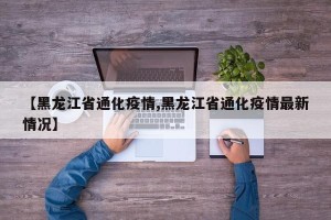 【黑龙江省通化疫情,黑龙江省通化疫情最新情况】
