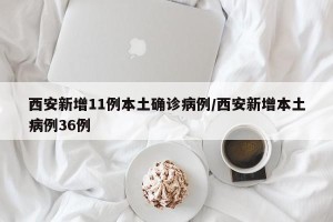 西安新增11例本土确诊病例/西安新增本土病例36例