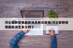 河北邯郸疫情最新消息肺炎疫情/河北邯郸疫情最新消息多少例了