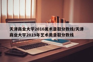 天津商业大学2016美术录取分数线/天津商业大学2019年艺术类录取分数线