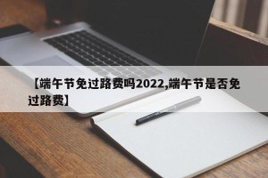 【端午节免过路费吗2022,端午节是否免过路费】