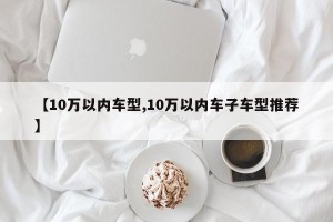 【10万以内车型,10万以内车子车型推荐】