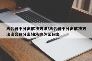 离合器不分离解决方法/离合器不分离解决方法离合器分离轴承响怎么回事