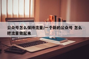 公众号怎么保持流量/一个新的公众号 怎么把流量做起来