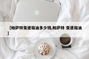 【帕萨特变速箱油多少钱,帕萨特 变速箱油】