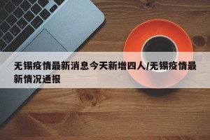 无锡疫情最新消息今天新增四人/无锡疫情最新情况通报