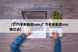【广汽丰田新款suv,广汽丰田新款suv锋兰达】