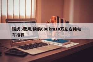 瑞虎3费用/续航600km10万左右纯电车推荐