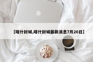 【喀什封城,喀什封城最新消息7月26日】