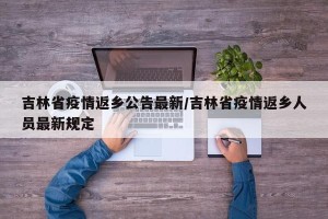 吉林省疫情返乡公告最新/吉林省疫情返乡人员最新规定
