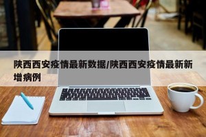 陕西西安疫情最新数据/陕西西安疫情最新新增病例