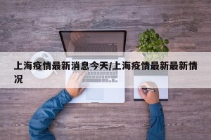 上海疫情最新消息今天/上海疫情最新最新情况