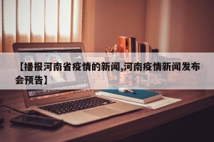 【播报河南省疫情的新闻,河南疫情新闻发布会预告】