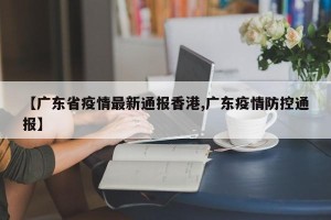 【广东省疫情最新通报香港,广东疫情防控通报】