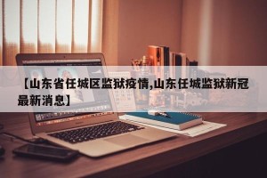 【山东省任城区监狱疫情,山东任城监狱新冠最新消息】