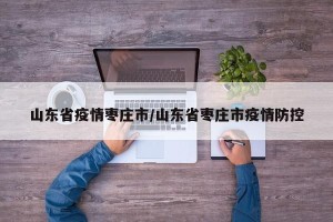 山东省疫情枣庄市/山东省枣庄市疫情防控