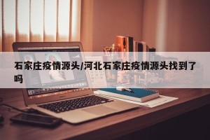 石家庄疫情源头/河北石家庄疫情源头找到了吗