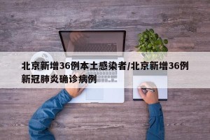 北京新增36例本土感染者/北京新增36例新冠肺炎确诊病例