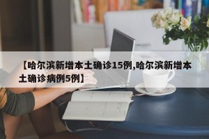 【哈尔滨新增本土确诊15例,哈尔滨新增本土确诊病例5例】