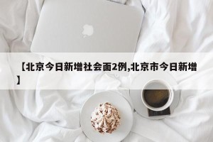 【北京今日新增社会面2例,北京市今日新增】