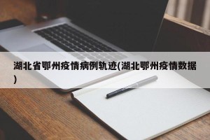 湖北省鄂州疫情病例轨迹(湖北鄂州疫情数据)