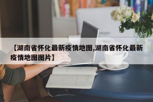 【湖南省怀化最新疫情地图,湖南省怀化最新疫情地图图片】
