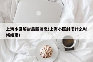 上海小区解封最新消息(上海小区封闭什么时候结束)