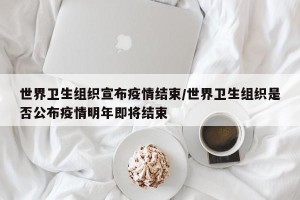 世界卫生组织宣布疫情结束/世界卫生组织是否公布疫情明年即将结束
