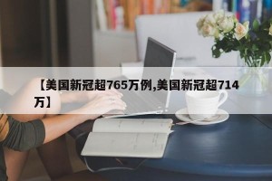 【美国新冠超765万例,美国新冠超714万】