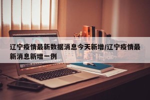 辽宁疫情最新数据消息今天新增/辽宁疫情最新消息新增一例