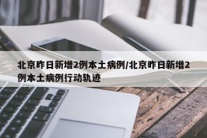 北京昨日新增2例本土病例/北京昨日新增2例本土病例行动轨迹