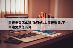 高速免费怎么算/没有etc上高速收费,下高速免费怎么算