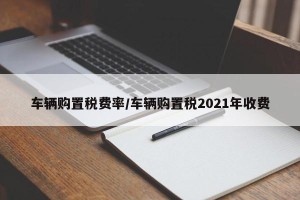车辆购置税费率/车辆购置税2021年收费