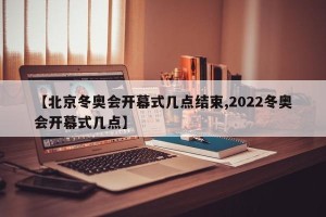 【北京冬奥会开幕式几点结束,2022冬奥会开幕式几点】