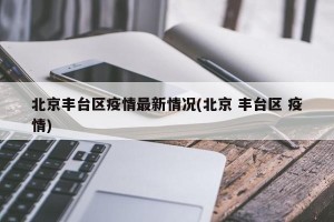 北京丰台区疫情最新情况(北京 丰台区 疫情)