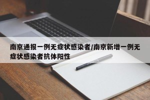南京通报一例无症状感染者/南京新增一例无症状感染者抗体阳性