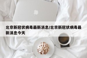 北京新冠状病毒最新消息/北京新冠状病毒最新消息今天