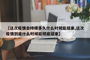 【这次疫情会持续多久什么时候能结束,这次疫情到底什么时候能彻底结束】