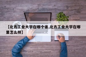 【北方工业大学在哪个省,北方工业大学在哪里怎么样】