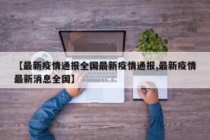 【最新疫情通报全国最新疫情通报,最新疫情最新消息全国】