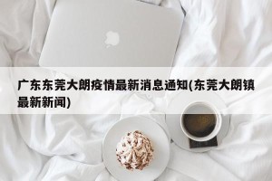 广东东莞大朗疫情最新消息通知(东莞大朗镇最新新闻)