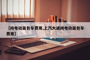 【纯电动面包车费用,上汽大通纯电动面包车费用】