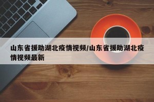 山东省援助湖北疫情视频/山东省援助湖北疫情视频最新