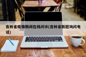 吉林省疫情期间在线问诊(吉林省新冠询问电话)