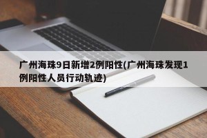 广州海珠9日新增2例阳性(广州海珠发现1例阳性人员行动轨迹)