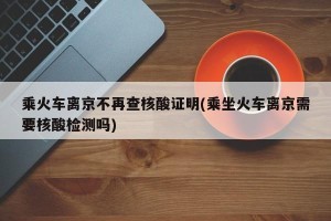 乘火车离京不再查核酸证明(乘坐火车离京需要核酸检测吗)