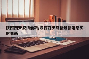 陕西西安疫情最新/陕西西安疫情最新消息实时更新