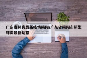 广东省肺炎最新疫情揭阳/广东省揭阳市新型肺炎最新动态