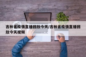 吉林省疫情直播回放今天/吉林省疫情直播回放今天视频