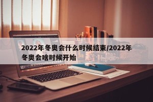 2022年冬奥会什么时候结束/2022年冬奥会啥时候开始